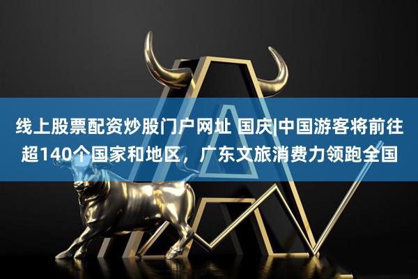 线上股票配资炒股门户网址 国庆|中国游客将前往超140个国家和地区，广东文旅消费力领跑全国
