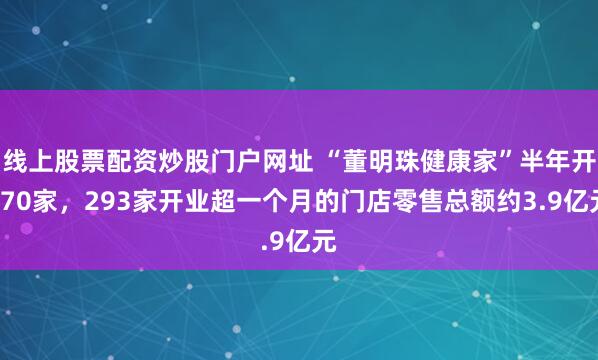 线上股票配资炒股门户网址 “董明珠健康家”半年开970家，293家开业超一个月的门店零售总额约3.9亿元