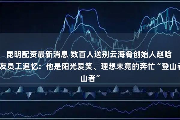 昆明配资最新消息 数百人送别云海肴创始人赵晗 挚友员工追忆：他是阳光爱笑、理想未竟的奔忙“登山者”