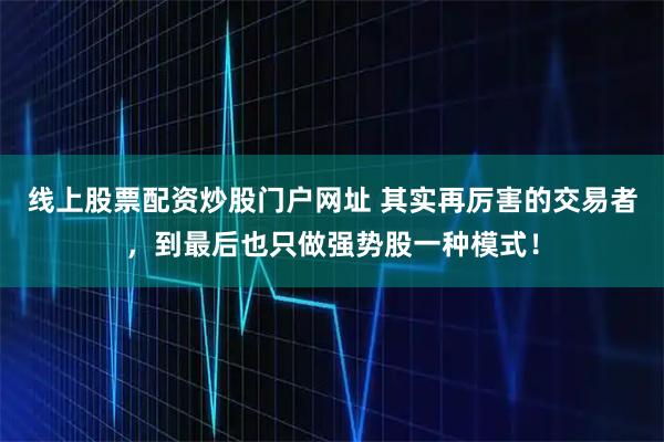 线上股票配资炒股门户网址 其实再厉害的交易者，到最后也只做强势股一种模式！