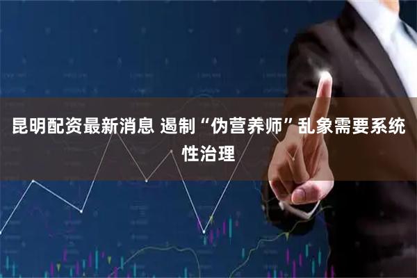 昆明配资最新消息 遏制“伪营养师”乱象需要系统性治理