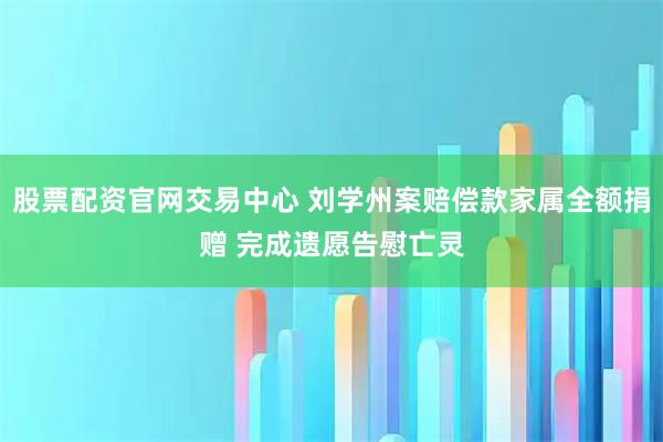 股票配资官网交易中心 刘学州案赔偿款家属全额捐赠 完成遗愿告慰亡灵
