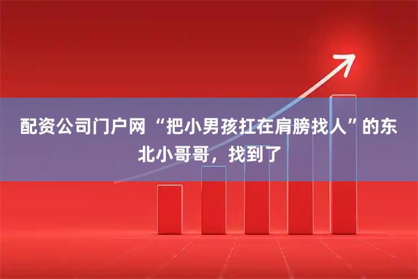 配资公司门户网 “把小男孩扛在肩膀找人”的东北小哥哥，找到了