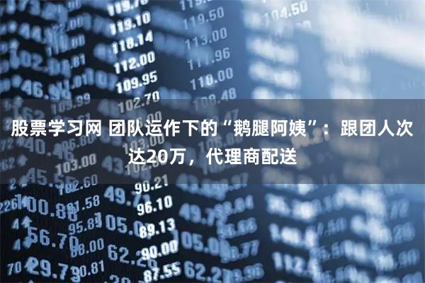 股票学习网 团队运作下的“鹅腿阿姨”：跟团人次达20万，代理商配送